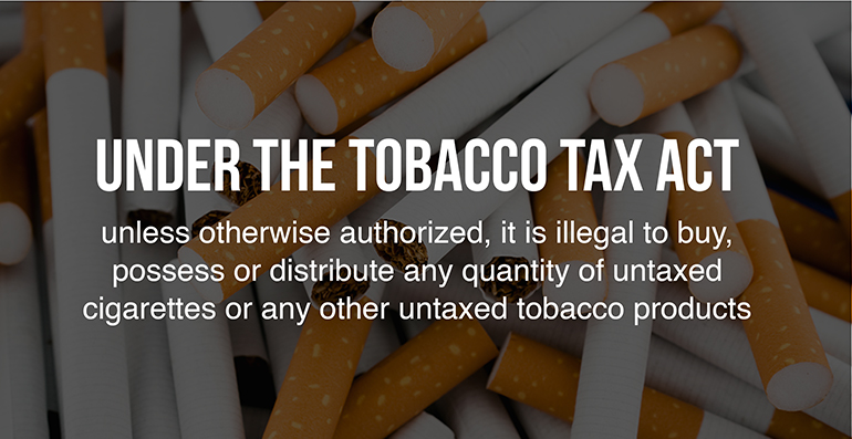 Under the Tobacco Tax Act, unless otherwise authorized, it is illegal to buy, possess or distribute any quantity of untaxed cigarettes or any other untaxed tobacco products.